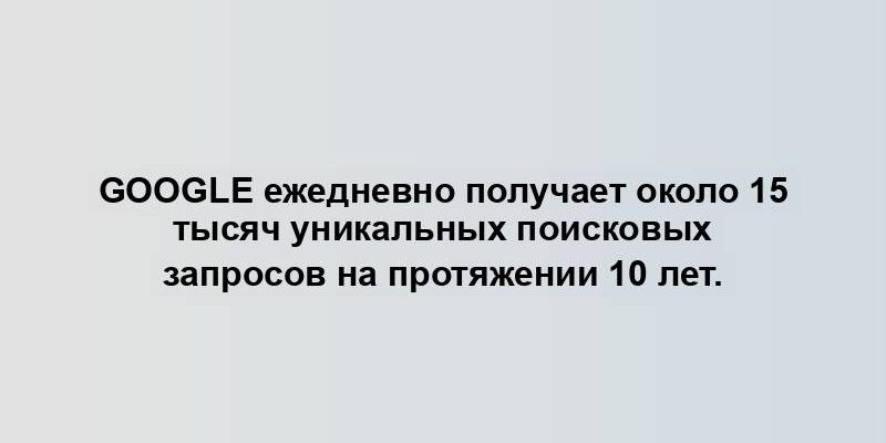 Google ежедневно получает около 15 тысяч уникальных поисковых запросов на протяжении 10 лет.