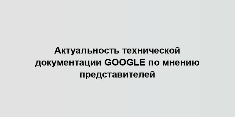 Актуальность технической документации Google по мнению представителей