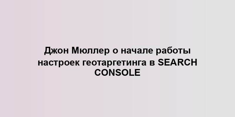 Джон Мюллер о начале работы настроек геотаргетинга в Search Console