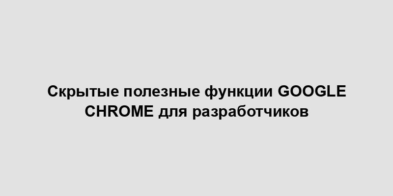 Скрытые полезные функции Google Chrome для разработчиков