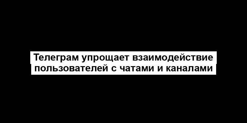 Телеграм упрощает взаимодействие пользователей с чатами и каналами