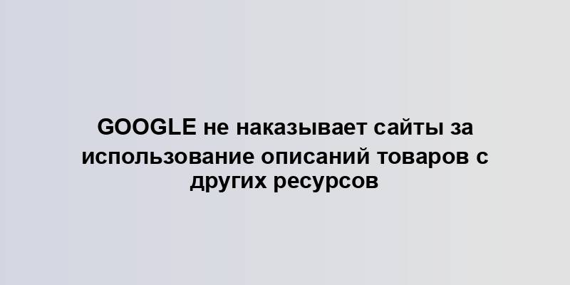 Google не наказывает сайты за использование описаний товаров с других ресурсов