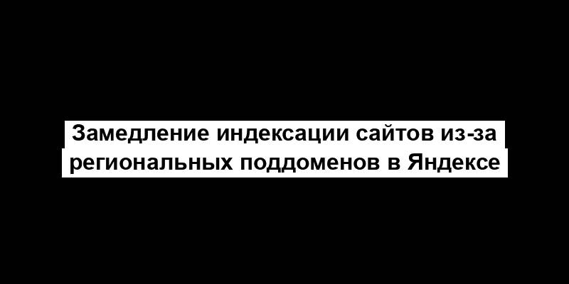 Замедление индексации сайтов из-за региональных поддоменов в Яндексе