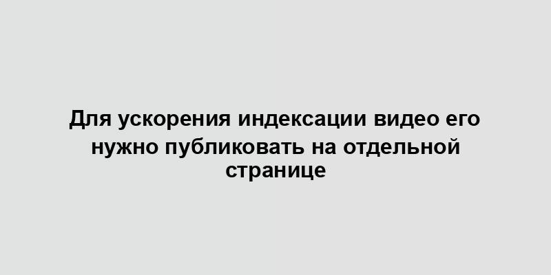 Для ускорения индексации видео его нужно публиковать на отдельной странице