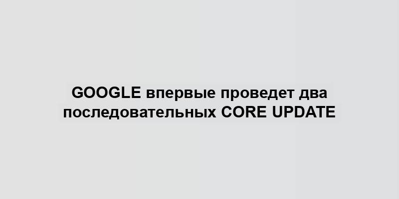 Google впервые проведет два последовательных Core Update