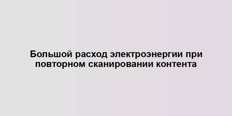 Большой расход электроэнергии при повторном сканировании контента