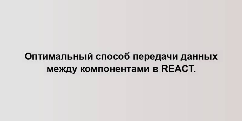 Оптимальный способ передачи данных между компонентами в React.