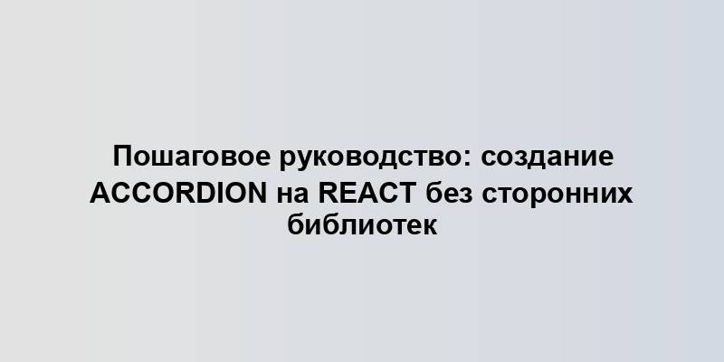 Пошаговое руководство: создание Accordion на React без сторонних библиотек