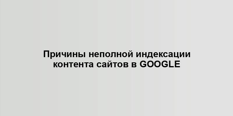 Причины неполной индексации контента сайтов в Google