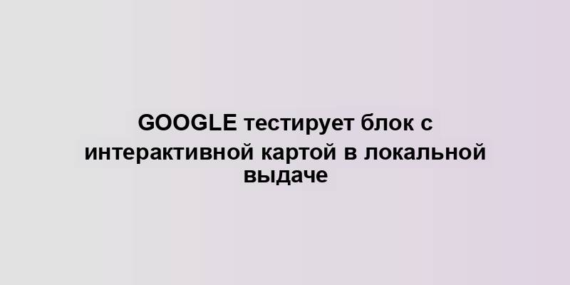 Google тестирует блок с интерактивной картой в локальной выдаче