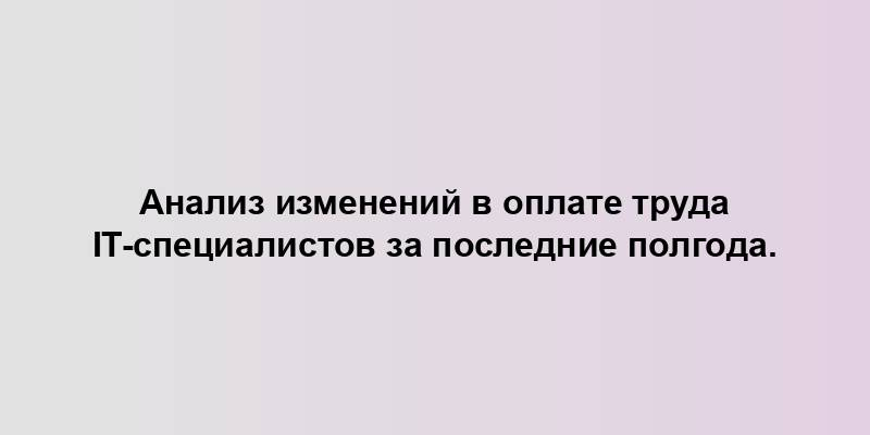 Анализ изменений в оплате труда IT-специалистов за последние полгода.