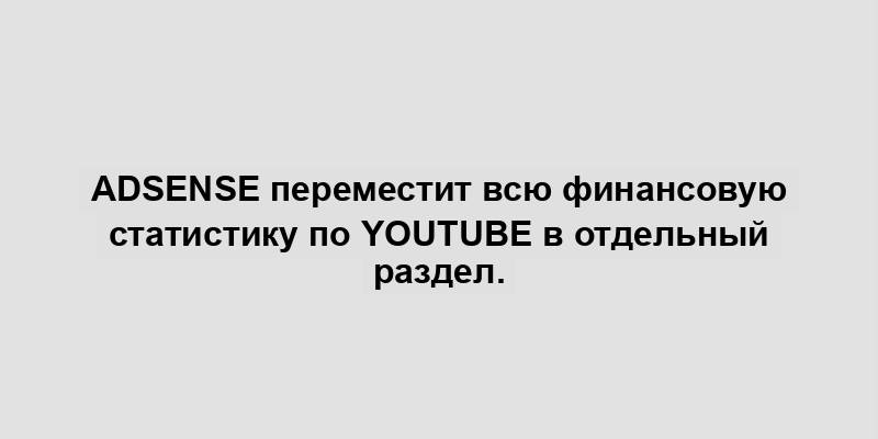 AdSense переместит всю финансовую статистику по YouTube в отдельный раздел.