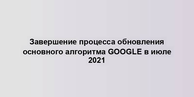 Завершение процесса обновления основного алгоритма Google в июле 2021