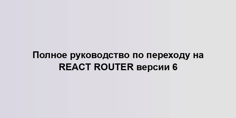 Полное руководство по переходу на React Router версии 6