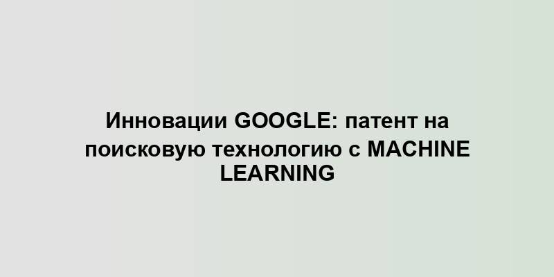 Инновации Google: патент на поисковую технологию с Machine Learning