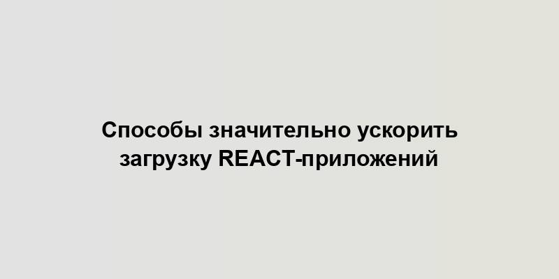 Способы значительно ускорить загрузку React-приложений