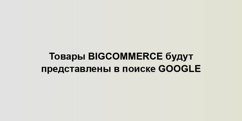 Товары Bigcommerce будут представлены в поиске Google