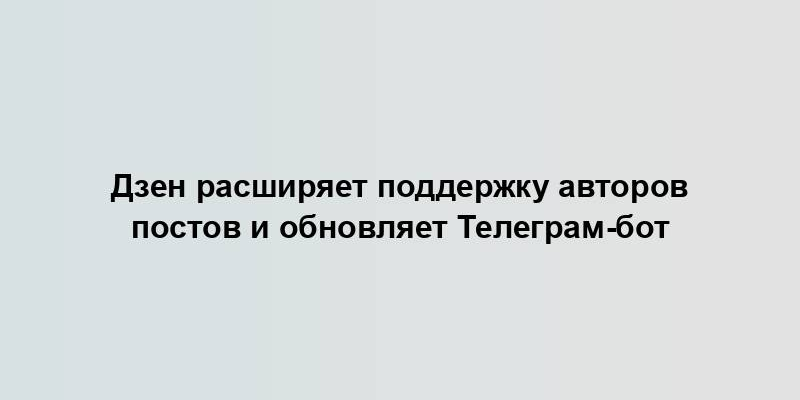 Дзен расширяет поддержку авторов постов и обновляет Телеграм-бот