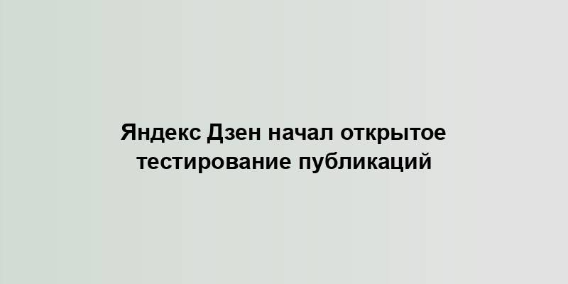 Яндекс Дзен начал открытое тестирование публикаций