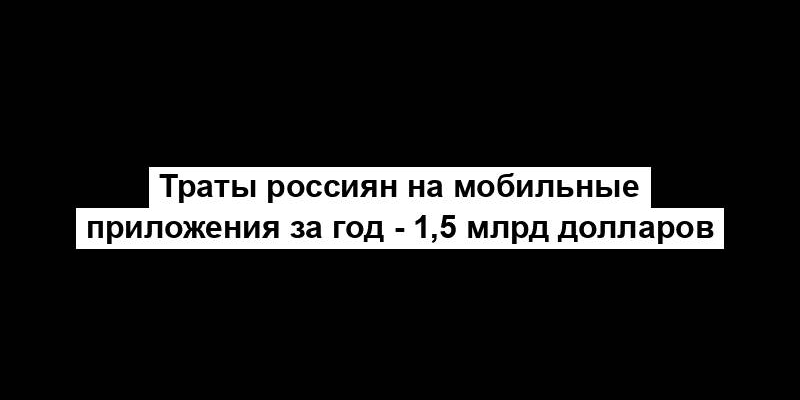 Траты россиян на мобильные приложения за год - 1,5 млрд долларов