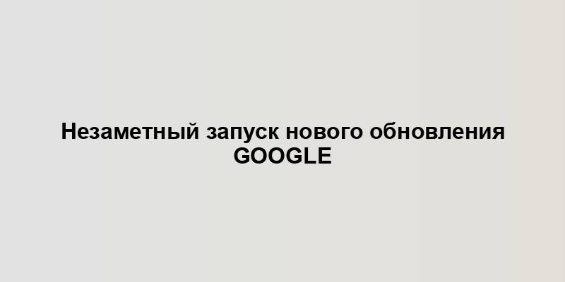 Незаметный запуск нового обновления Google