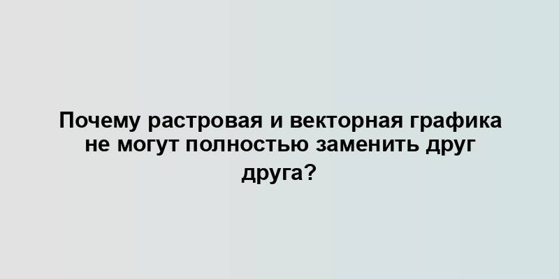 Почему растровая и векторная графика не могут полностью заменить друг друга?