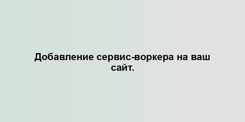 Добавление сервис-воркера на ваш сайт.