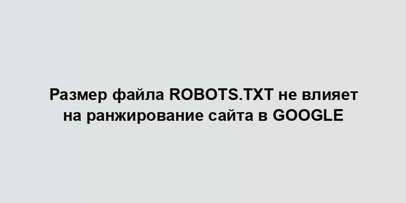 Размер файла robots.txt не влияет на ранжирование сайта в Google