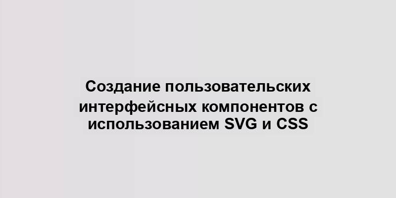 Создание пользовательских интерфейсных компонентов с использованием SVG и CSS