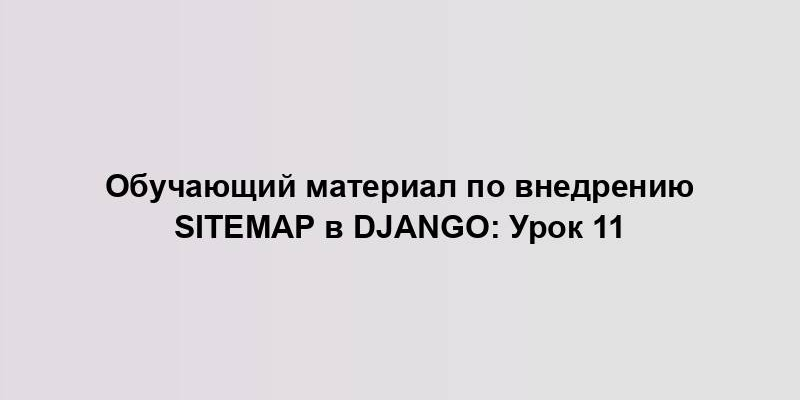 Обучающий материал по внедрению Sitemap в Django: Урок 11