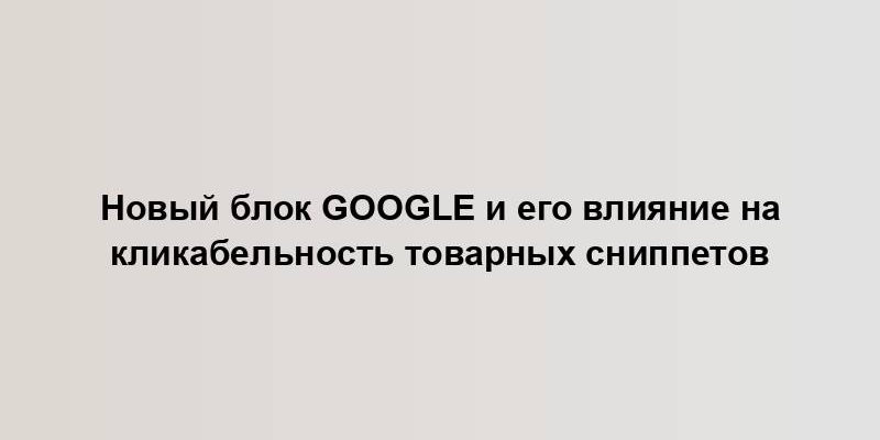 Новый блок Google и его влияние на кликабельность товарных сниппетов