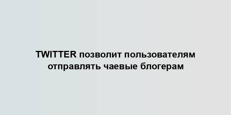 Twitter позволит пользователям отправлять чаевые блогерам