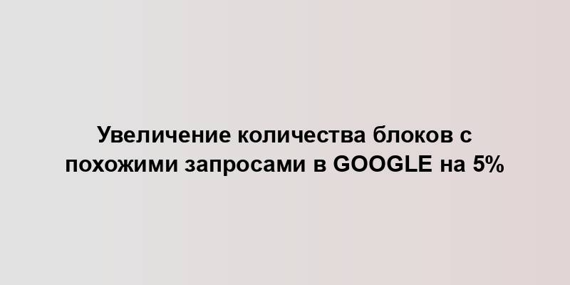 Увеличение количества блоков с похожими запросами в Google на 5%