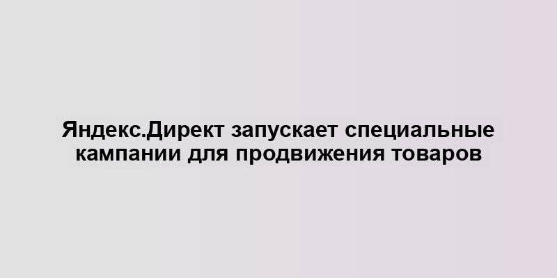 Яндекс.Директ запускает специальные кампании для продвижения товаров