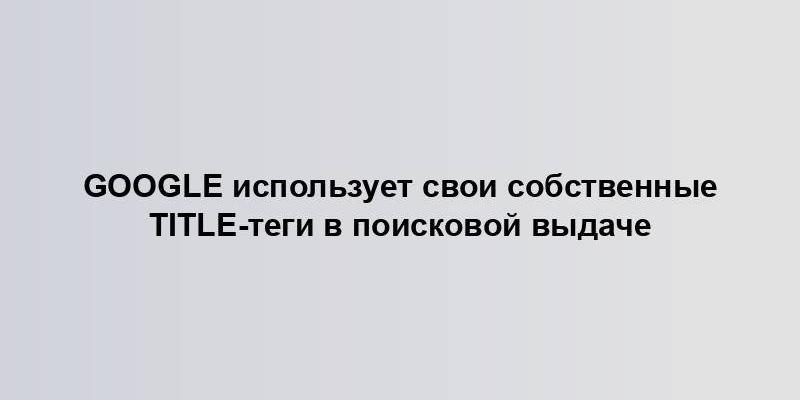 Google использует свои собственные title-теги в поисковой выдаче