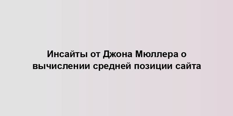 Инсайты от Джона Мюллера о вычислении средней позиции сайта