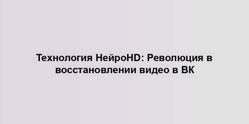 Технология НейроHD: Революция в восстановлении видео в ВК