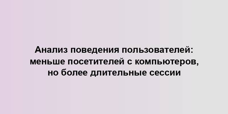 Анализ поведения пользователей: меньше посетителей с компьютеров, но более длительные сессии