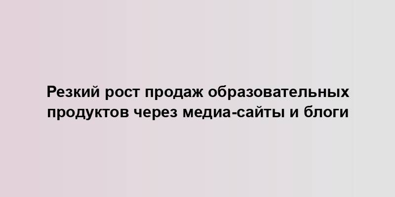 Резкий рост продаж образовательных продуктов через медиа-сайты и блоги