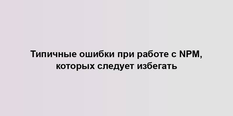 Типичные ошибки при работе с npm, которых следует избегать