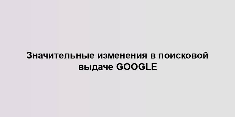 Значительные изменения в поисковой выдаче Google