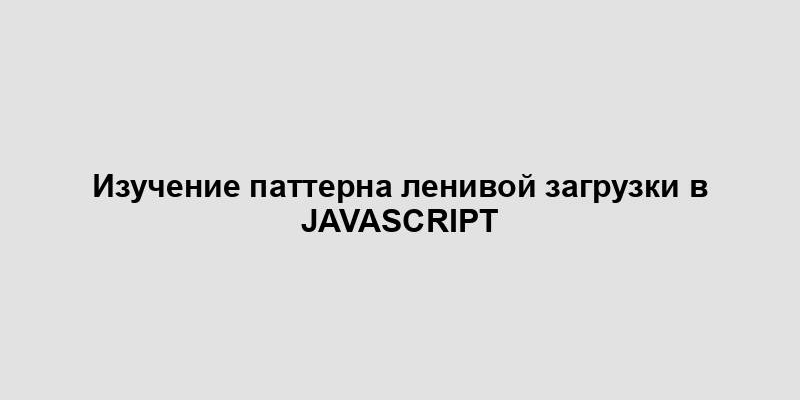 Изучение паттерна ленивой загрузки в JavaScript