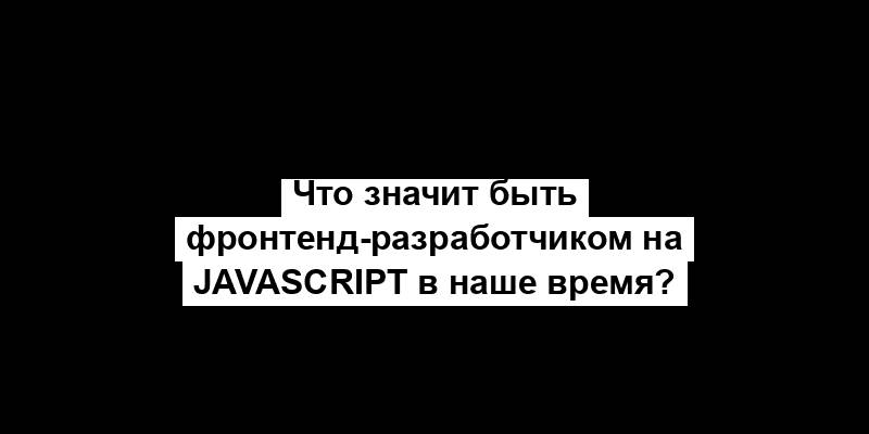 Что значит быть фронтенд-разработчиком на JavaScript в наше время?