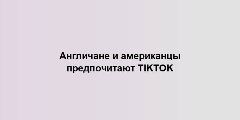 Англичане и американцы предпочитают TikTok