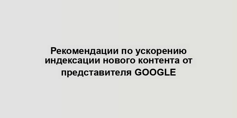 Рекомендации по ускорению индексации нового контента от представителя Google