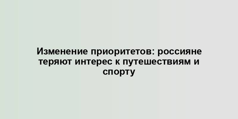 Изменение приоритетов: россияне теряют интерес к путешествиям и спорту