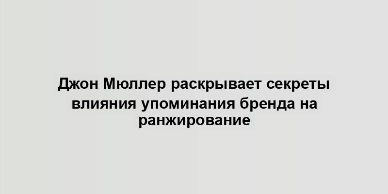 Джон Мюллер раскрывает секреты влияния упоминания бренда на ранжирование