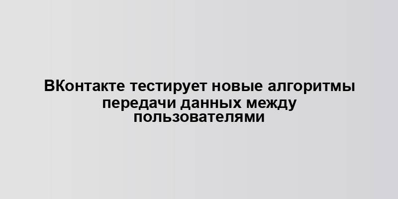 ВКонтакте тестирует новые алгоритмы передачи данных между пользователями