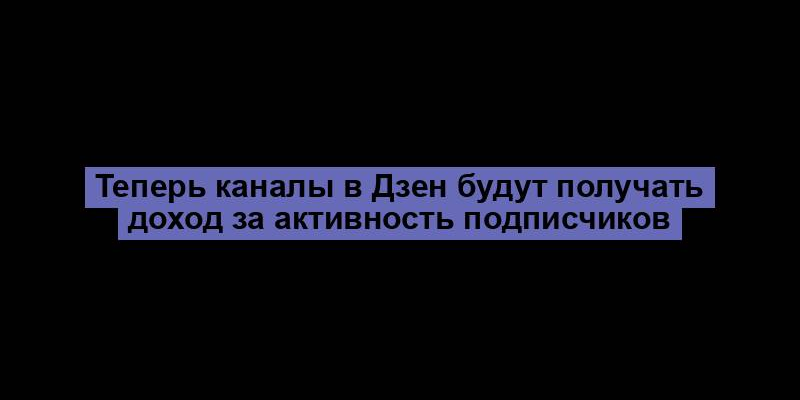 Теперь каналы в Дзен будут получать доход за активность подписчиков