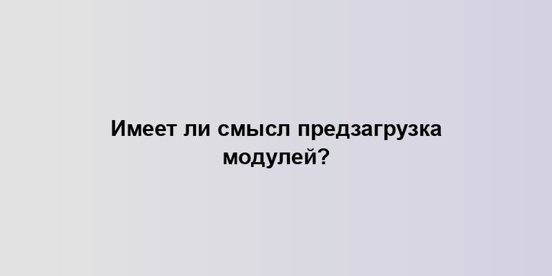 Имеет ли смысл предзагрузка модулей?